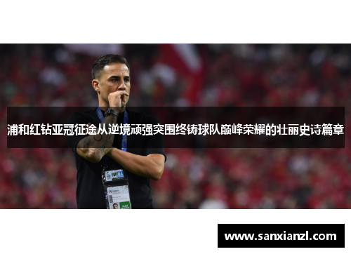 浦和红钻亚冠征途从逆境顽强突围终铸球队巅峰荣耀的壮丽史诗篇章